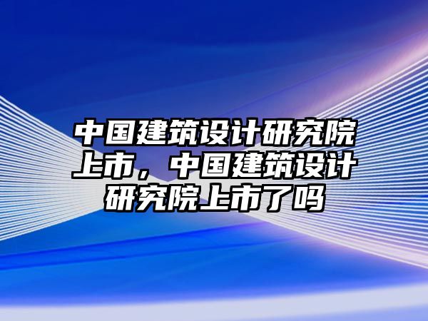 中國建筑設計研究院上市，中國建筑設計研究院上市了嗎