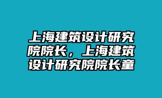 上海建筑設計研究院院長，上海建筑設計研究院院長童