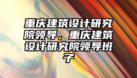 重慶建筑設計研究院領導，重慶建筑設計研究院領導班子