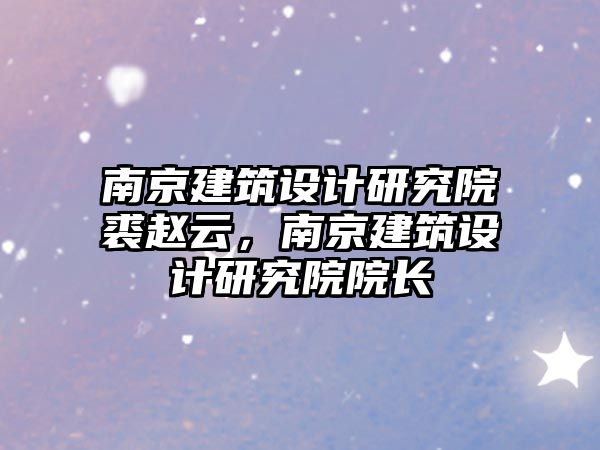 南京建筑設計研究院裘趙云，南京建筑設計研究院院長