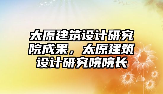 太原建筑設計研究院成果，太原建筑設計研究院院長