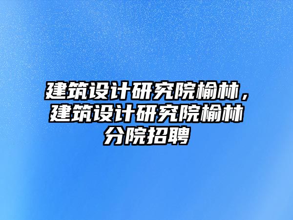 建筑設計研究院榆林，建筑設計研究院榆林分院招聘