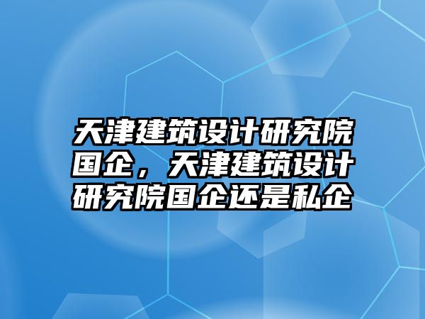 天津建筑設計研究院國企，天津建筑設計研究院國企還是私企