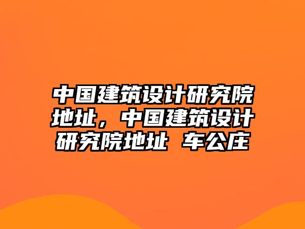 中國建筑設計研究院地址，中國建筑設計研究院地址 車公莊