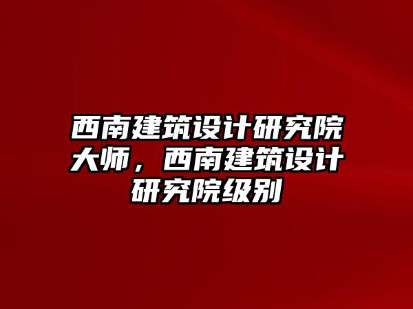 西南建筑設計研究院大師，西南建筑設計研究院級別