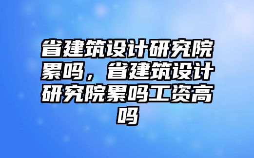 省建筑設計研究院累嗎，省建筑設計研究院累嗎工資高嗎