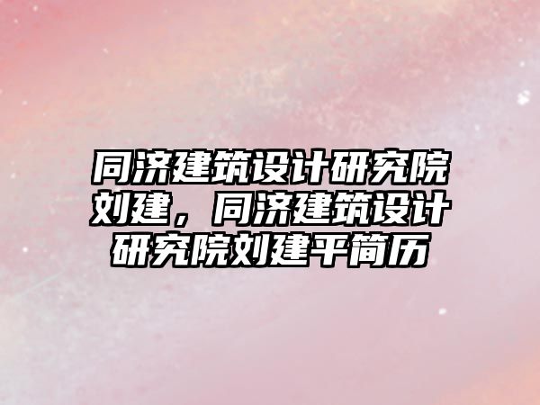 同濟建筑設計研究院劉建，同濟建筑設計研究院劉建平簡歷