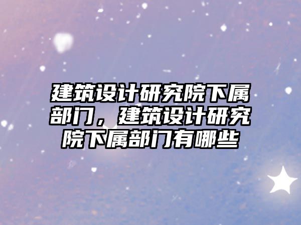 建筑設計研究院下屬部門，建筑設計研究院下屬部門有哪些