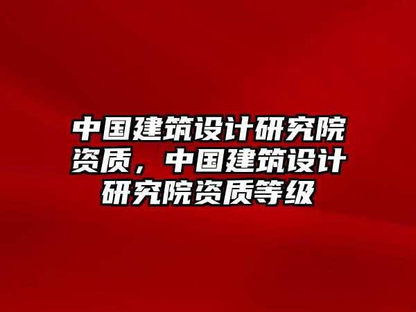 中國建筑設計研究院資質，中國建筑設計研究院資質等級