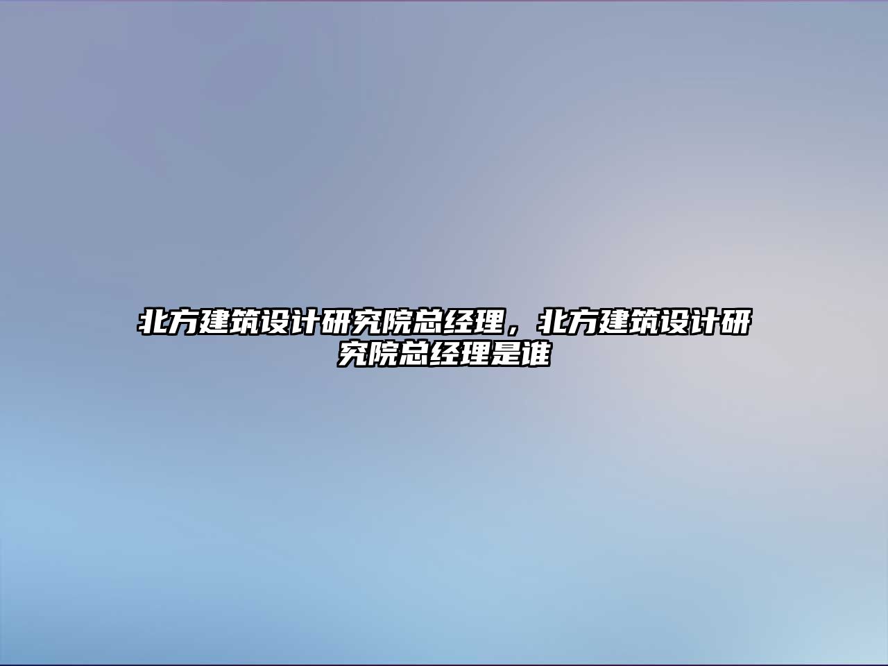 北方建筑設計研究院總經理，北方建筑設計研究院總經理是誰