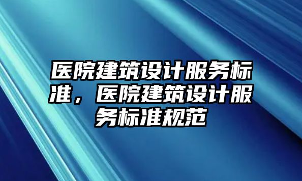 醫(yī)院建筑設(shè)計(jì)服務(wù)標(biāo)準(zhǔn)，醫(yī)院建筑設(shè)計(jì)服務(wù)標(biāo)準(zhǔn)規(guī)范