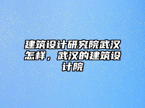 建筑設計研究院武漢怎樣，武漢的建筑設計院