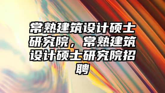 常熟建筑設計碩士研究院，常熟建筑設計碩士研究院招聘