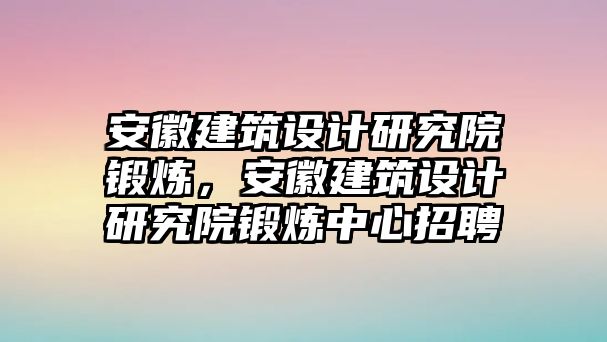 安徽建筑設計研究院鍛煉，安徽建筑設計研究院鍛煉中心招聘