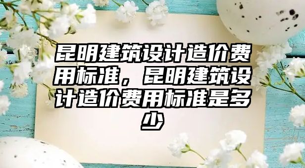 昆明建筑設計造價費用標準，昆明建筑設計造價費用標準是多少