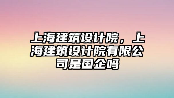 上海建筑設計院，上海建筑設計院有限公司是國企嗎