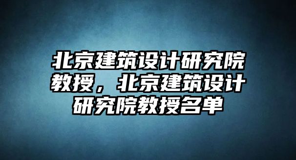 北京建筑設計研究院教授，北京建筑設計研究院教授名單