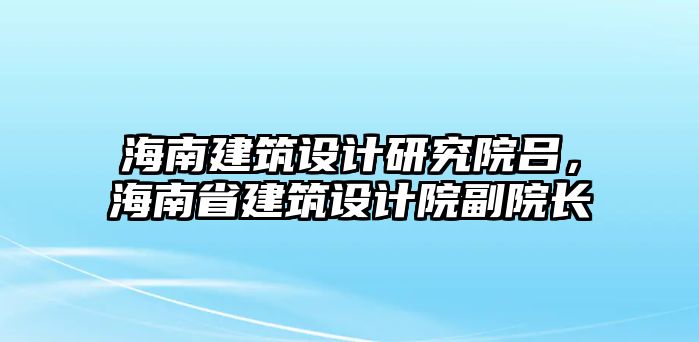 海南建筑設計研究院呂，海南省建筑設計院副院長