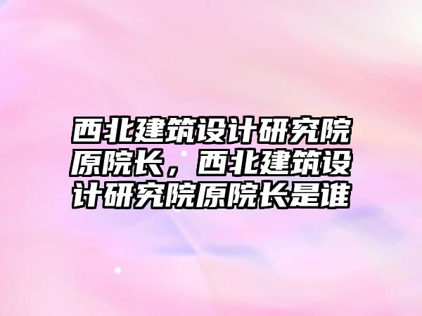 西北建筑設計研究院原院長，西北建筑設計研究院原院長是誰