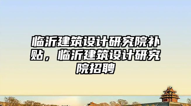 臨沂建筑設計研究院補貼，臨沂建筑設計研究院招聘