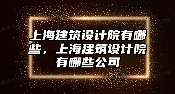 上海建筑設計院有哪些，上海建筑設計院有哪些公司