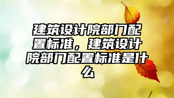 建筑設計院部門配置標準，建筑設計院部門配置標準是什么