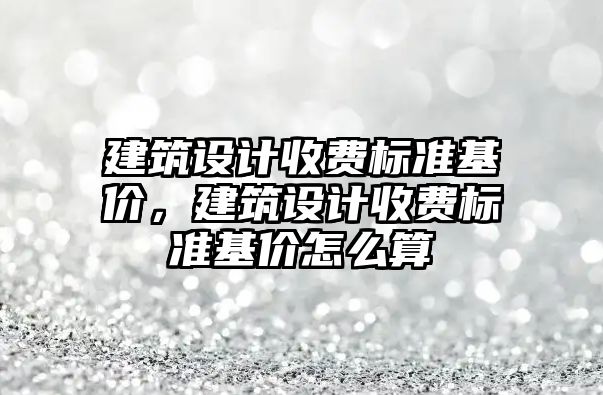 建筑設計收費標準基價，建筑設計收費標準基價怎么算