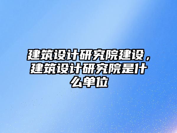 建筑設計研究院建設，建筑設計研究院是什么單位