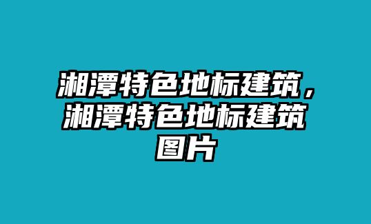 湘潭特色地標建筑，湘潭特色地標建筑圖片