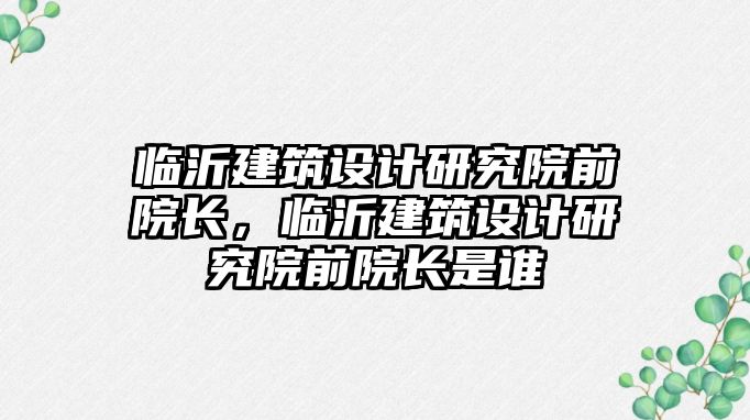 臨沂建筑設計研究院前院長，臨沂建筑設計研究院前院長是誰