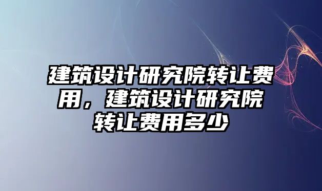 建筑設計研究院轉讓費用，建筑設計研究院轉讓費用多少