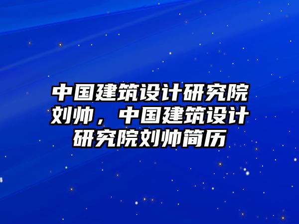 中國建筑設(shè)計研究院劉帥，中國建筑設(shè)計研究院劉帥簡歷