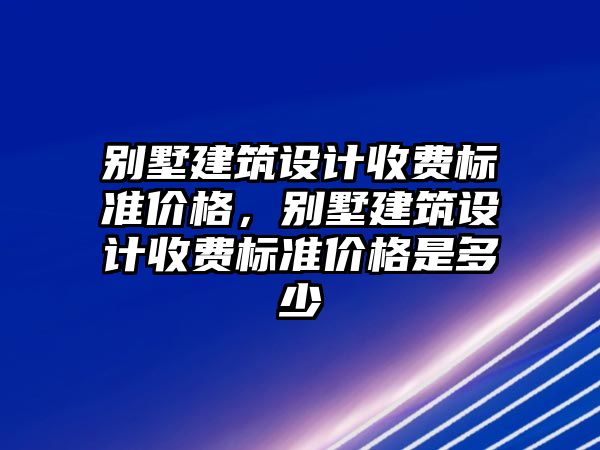 別墅建筑設計收費標準價格，別墅建筑設計收費標準價格是多少