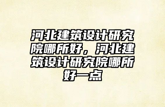 河北建筑設計研究院哪所好，河北建筑設計研究院哪所好一點