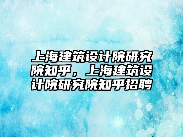 上海建筑設計院研究院知乎，上海建筑設計院研究院知乎招聘