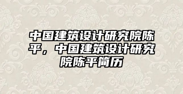 中國建筑設(shè)計研究院陳平，中國建筑設(shè)計研究院陳平簡歷