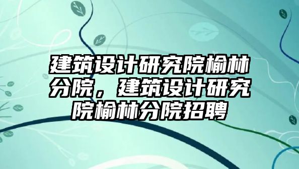 建筑設計研究院榆林分院，建筑設計研究院榆林分院招聘