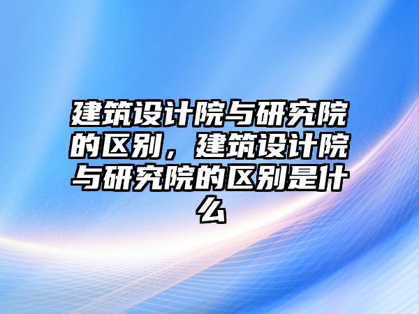 建筑設計院與研究院的區別，建筑設計院與研究院的區別是什么