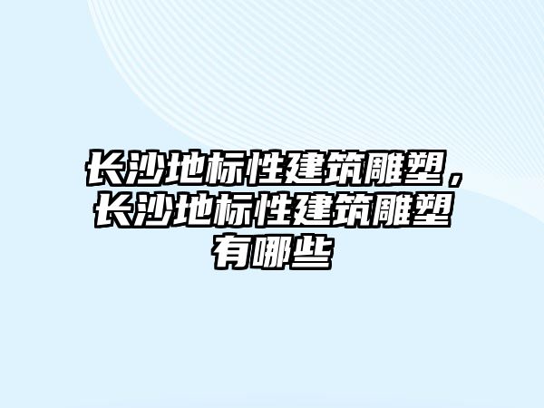 長沙地標性建筑雕塑，長沙地標性建筑雕塑有哪些