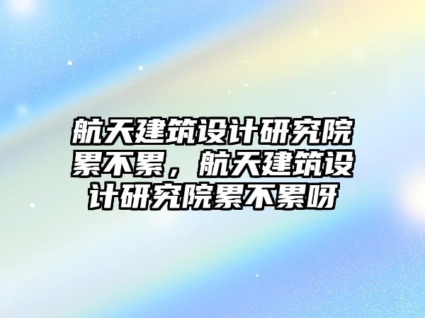 航天建筑設(shè)計(jì)研究院累不累，航天建筑設(shè)計(jì)研究院累不累呀