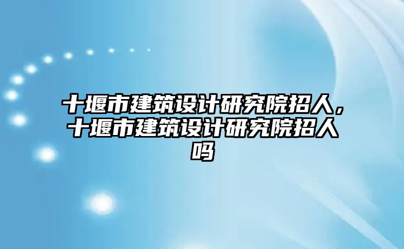 十堰市建筑設計研究院招人，十堰市建筑設計研究院招人嗎