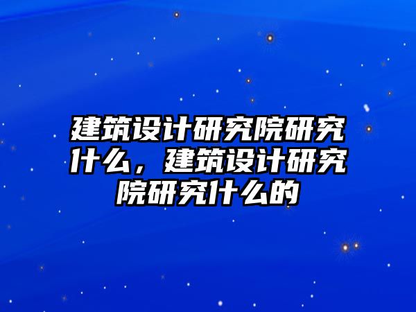 建筑設計研究院研究什么，建筑設計研究院研究什么的