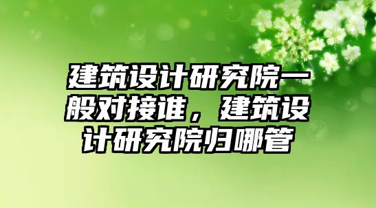 建筑設(shè)計研究院一般對接誰，建筑設(shè)計研究院歸哪管