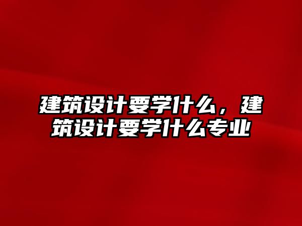 建筑設計要學什么，建筑設計要學什么專業