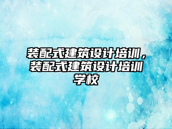 裝配式建筑設計培訓，裝配式建筑設計培訓學校