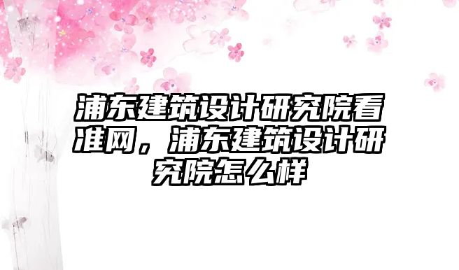 浦東建筑設計研究院看準網，浦東建筑設計研究院怎么樣