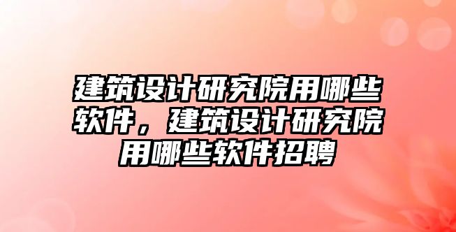 建筑設計研究院用哪些軟件，建筑設計研究院用哪些軟件招聘