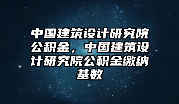 中國建筑設計研究院公積金，中國建筑設計研究院公積金繳納基數