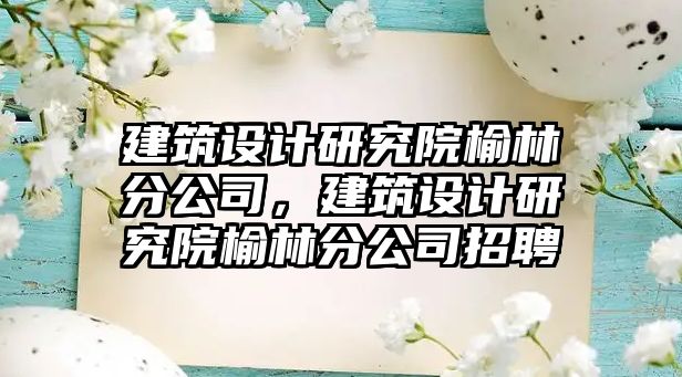 建筑設(shè)計研究院榆林分公司，建筑設(shè)計研究院榆林分公司招聘