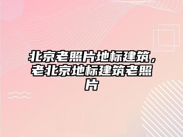 北京老照片地標建筑，老北京地標建筑老照片